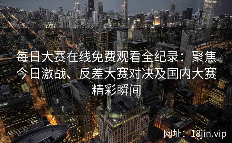 每日大赛在线免费观看全纪录：聚焦今日激战、反差大赛对决及国内大赛精彩瞬间