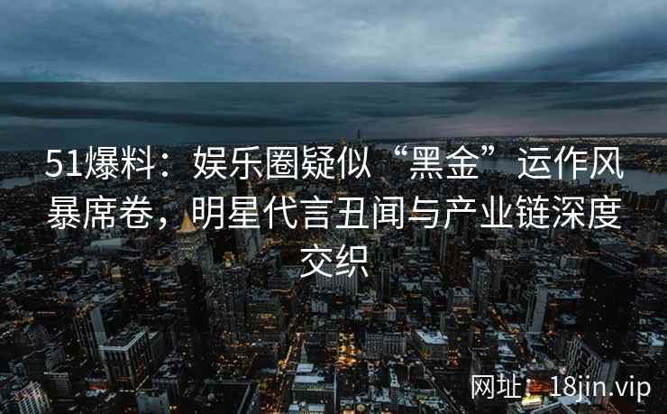51爆料：娱乐圈疑似“黑金”运作风暴席卷，明星代言丑闻与产业链深度交织