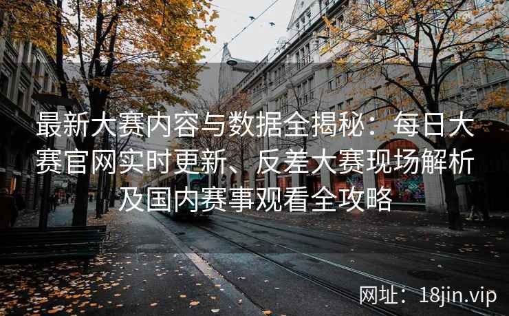 最新大赛内容与数据全揭秘：每日大赛官网实时更新、反差大赛现场解析及国内赛事观看全攻略