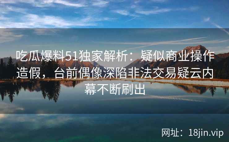吃瓜爆料51独家解析：疑似商业操作造假，台前偶像深陷非法交易疑云内幕不断刷出
