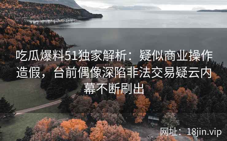 吃瓜爆料51独家解析：疑似商业操作造假，台前偶像深陷非法交易疑云内幕不断刷出