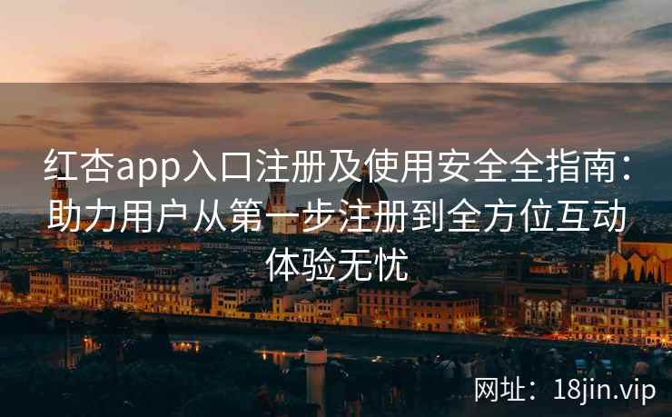 红杏app入口注册及使用安全全指南：助力用户从第一步注册到全方位互动体验无忧