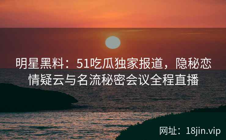 明星黑料：51吃瓜独家报道，隐秘恋情疑云与名流秘密会议全程直播