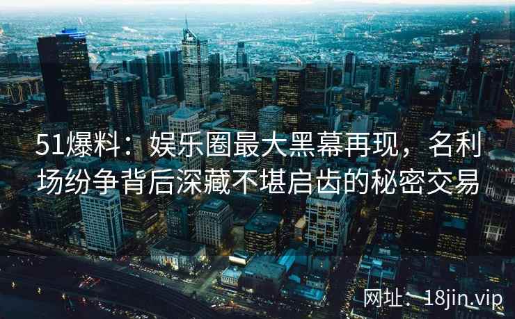 51爆料：娱乐圈最大黑幕再现，名利场纷争背后深藏不堪启齿的秘密交易