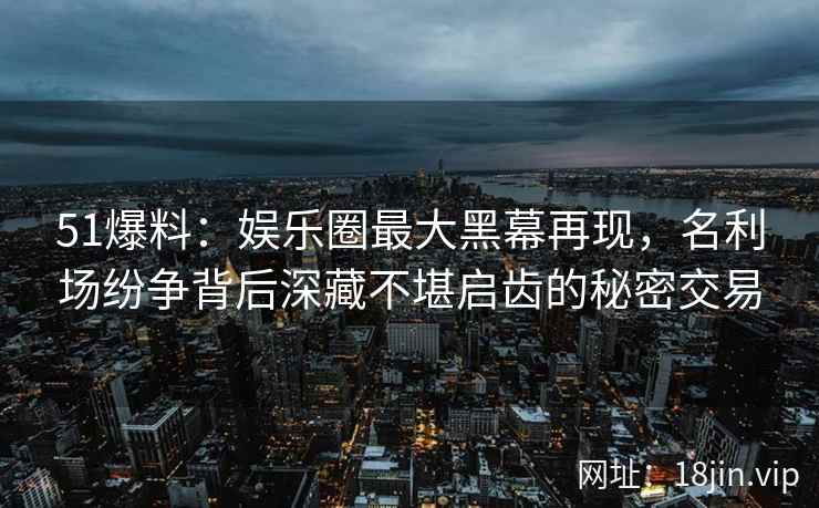 51爆料：娱乐圈最大黑幕再现，名利场纷争背后深藏不堪启齿的秘密交易