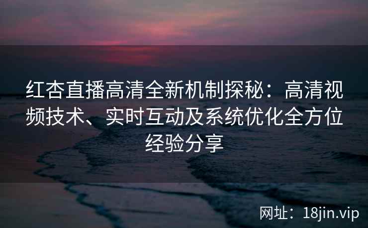 红杏直播高清全新机制探秘：高清视频技术、实时互动及系统优化全方位经验分享