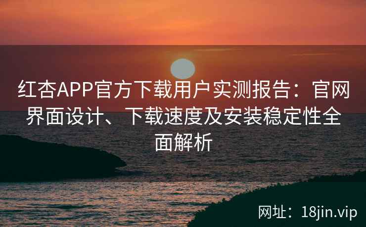 红杏APP官方下载用户实测报告：官网界面设计、下载速度及安装稳定性全面解析