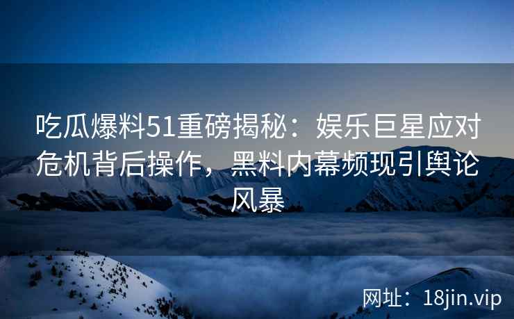 吃瓜爆料51重磅揭秘：娱乐巨星应对危机背后操作，黑料内幕频现引舆论风暴