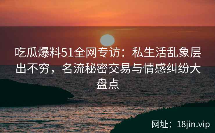 吃瓜爆料51全网专访：私生活乱象层出不穷，名流秘密交易与情感纠纷大盘点
