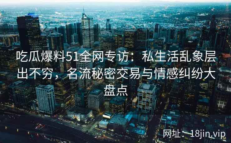 吃瓜爆料51全网专访：私生活乱象层出不穷，名流秘密交易与情感纠纷大盘点