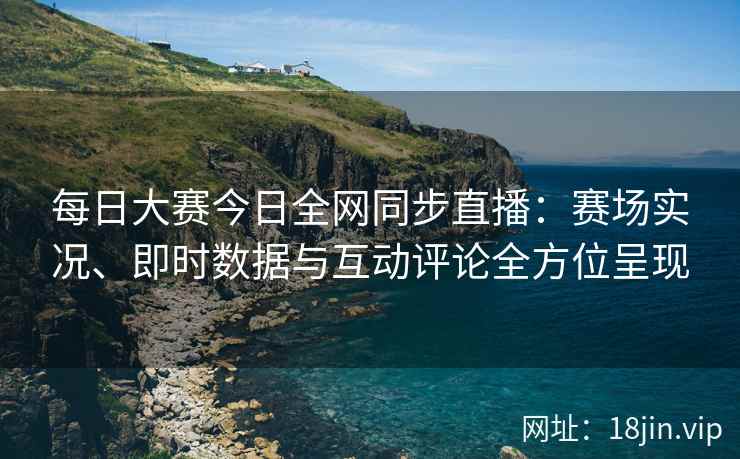 每日大赛今日全网同步直播：赛场实况、即时数据与互动评论全方位呈现