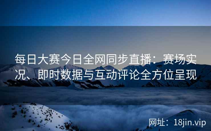 每日大赛今日全网同步直播：赛场实况、即时数据与互动评论全方位呈现