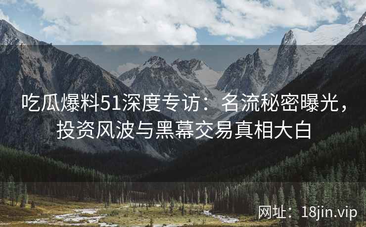 吃瓜爆料51深度专访：名流秘密曝光，投资风波与黑幕交易真相大白