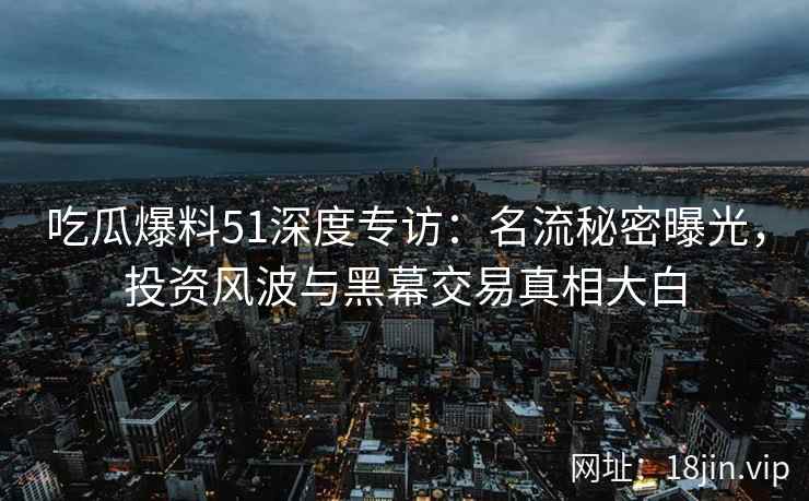 吃瓜爆料51深度专访：名流秘密曝光，投资风波与黑幕交易真相大白