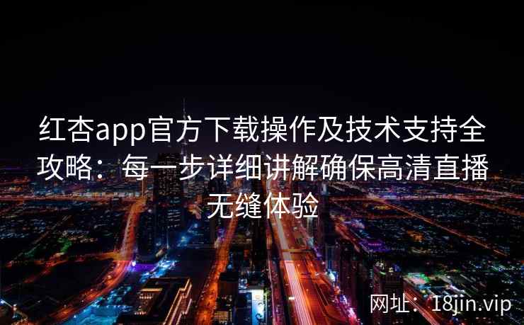 红杏app官方下载操作及技术支持全攻略：每一步详细讲解确保高清直播无缝体验