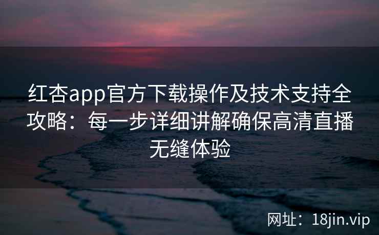 红杏app官方下载操作及技术支持全攻略：每一步详细讲解确保高清直播无缝体验