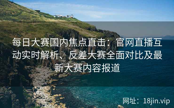 每日大赛国内焦点直击：官网直播互动实时解析、反差大赛全面对比及最新大赛内容报道