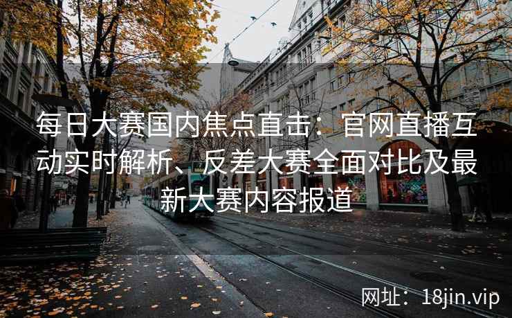 每日大赛国内焦点直击：官网直播互动实时解析、反差大赛全面对比及最新大赛内容报道