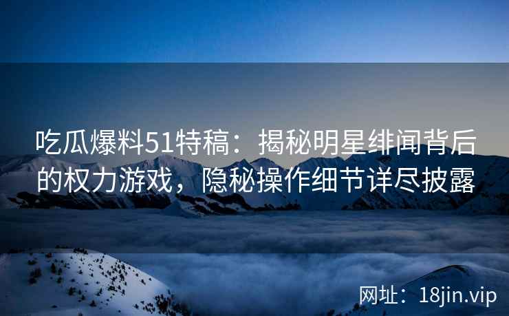 吃瓜爆料51特稿：揭秘明星绯闻背后的权力游戏，隐秘操作细节详尽披露