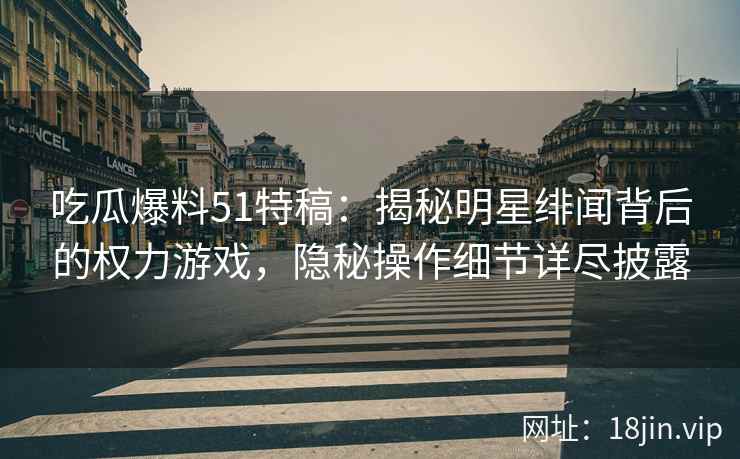 吃瓜爆料51特稿：揭秘明星绯闻背后的权力游戏，隐秘操作细节详尽披露