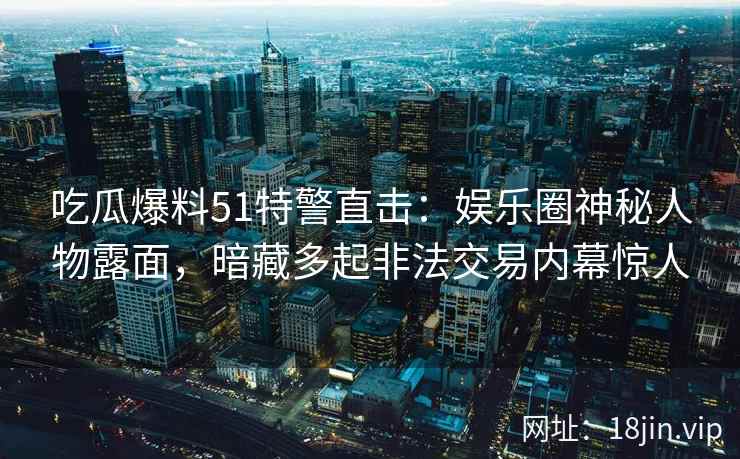 吃瓜爆料51特警直击：娱乐圈神秘人物露面，暗藏多起非法交易内幕惊人