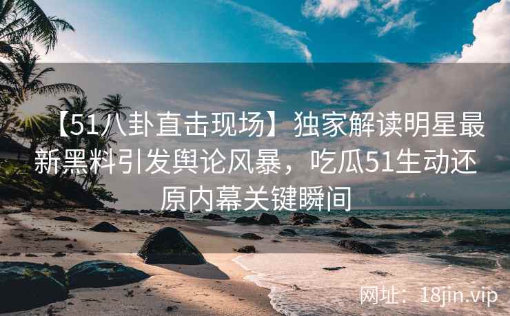 【51八卦直击现场】独家解读明星最新黑料引发舆论风暴，吃瓜51生动还原内幕关键瞬间