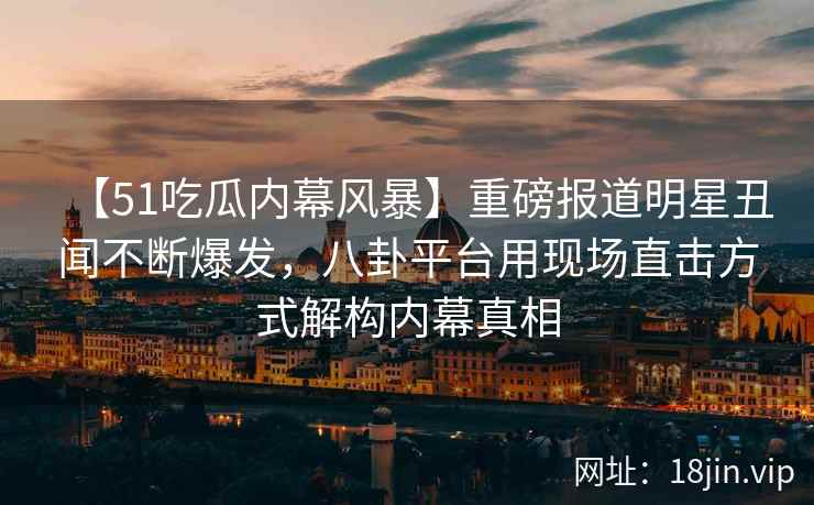 【51吃瓜内幕风暴】重磅报道明星丑闻不断爆发，八卦平台用现场直击方式解构内幕真相