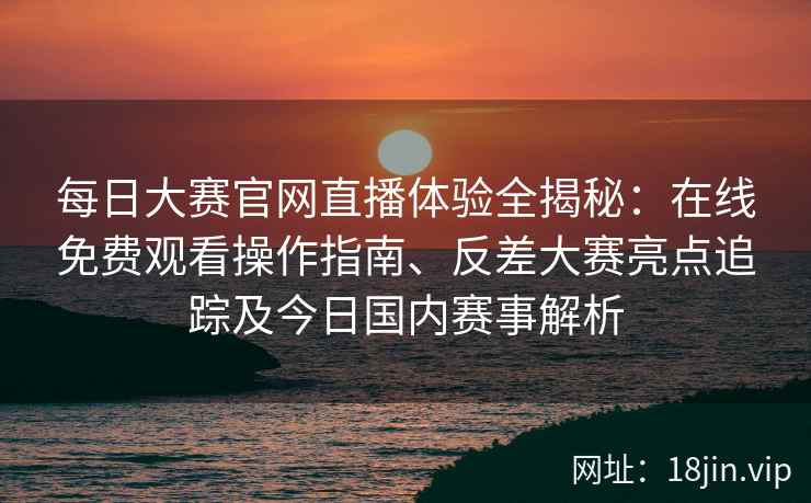 每日大赛官网直播体验全揭秘：在线免费观看操作指南、反差大赛亮点追踪及今日国内赛事解析