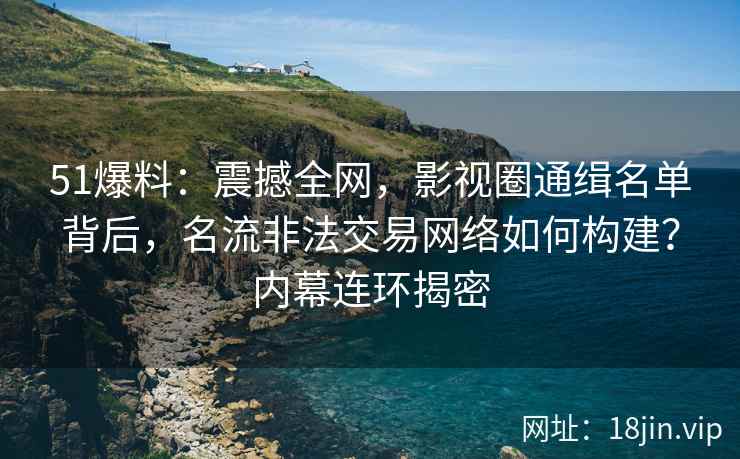51爆料：震撼全网，影视圈通缉名单背后，名流非法交易网络如何构建？内幕连环揭密
