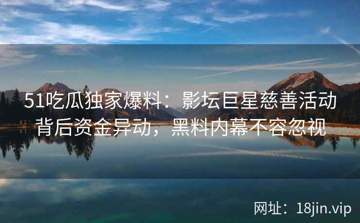 51吃瓜独家爆料：影坛巨星慈善活动背后资金异动，黑料内幕不容忽视