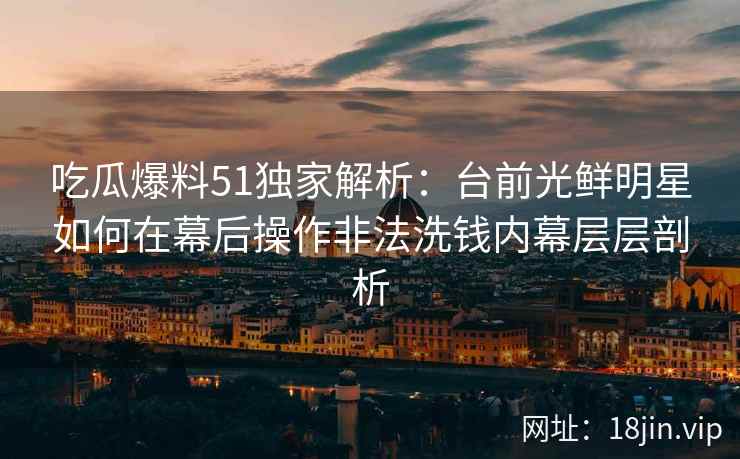 吃瓜爆料51独家解析：台前光鲜明星如何在幕后操作非法洗钱内幕层层剖析