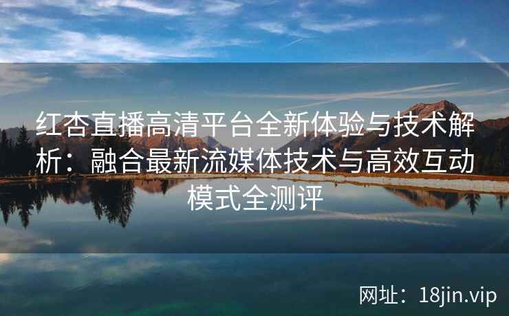 红杏直播高清平台全新体验与技术解析：融合最新流媒体技术与高效互动模式全测评