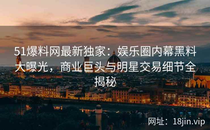 51爆料网最新独家：娱乐圈内幕黑料大曝光，商业巨头与明星交易细节全揭秘