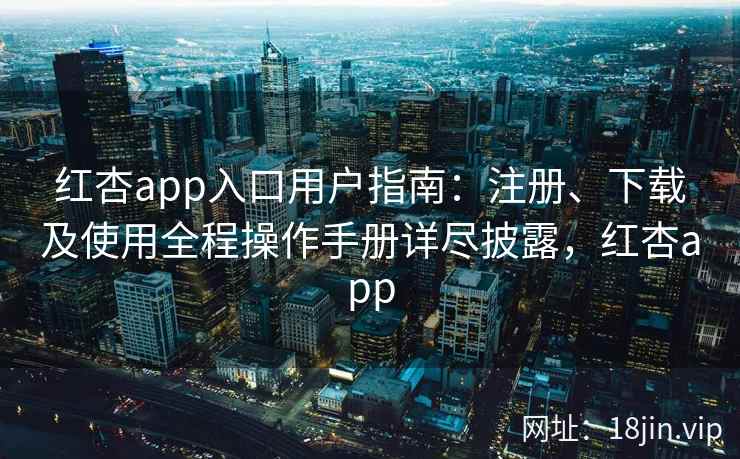 红杏app入口用户指南：注册、下载及使用全程操作手册详尽披露，红杏app