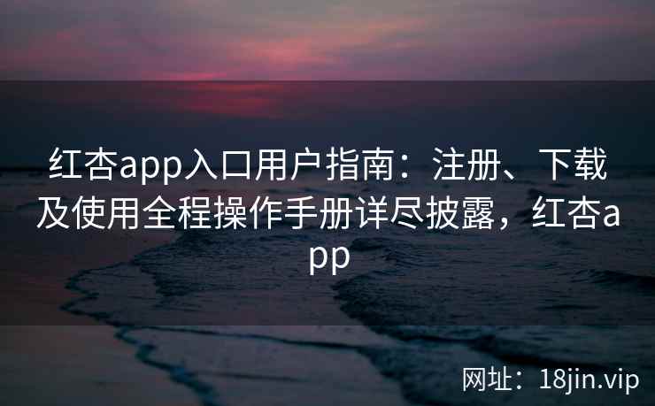 红杏app入口用户指南：注册、下载及使用全程操作手册详尽披露，红杏app