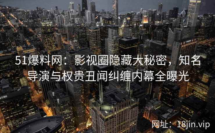51爆料网：影视圈隐藏大秘密，知名导演与权贵丑闻纠缠内幕全曝光