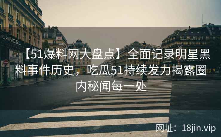 【51爆料网大盘点】全面记录明星黑料事件历史，吃瓜51持续发力揭露圈内秘闻每一处