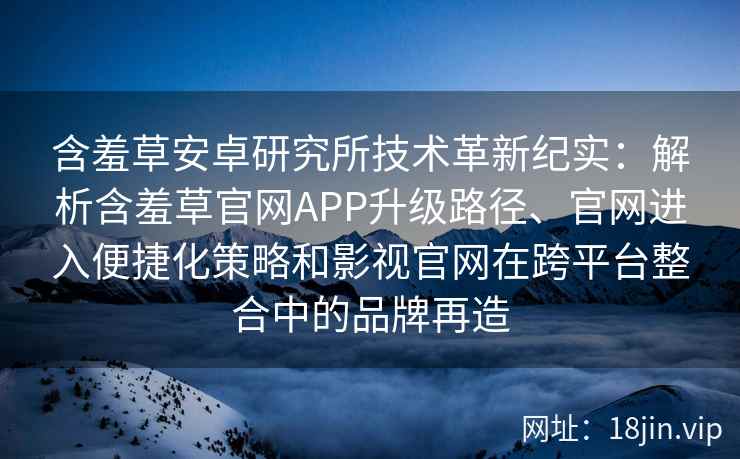 含羞草安卓研究所技术革新纪实：解析含羞草官网APP升级路径、官网进入便捷化策略和影视官网在跨平台整合中的品牌再造