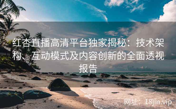 红杏直播高清平台独家揭秘：技术架构、互动模式及内容创新的全面透视报告