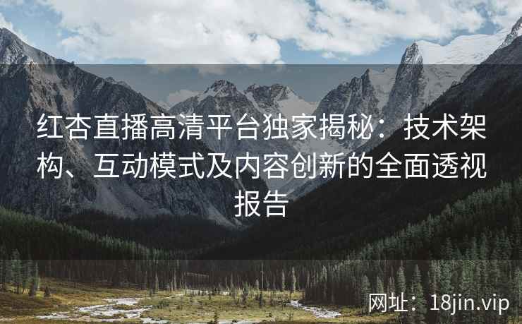 红杏直播高清平台独家揭秘：技术架构、互动模式及内容创新的全面透视报告