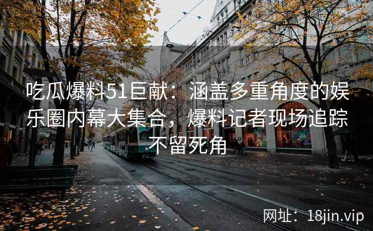 吃瓜爆料51巨献：涵盖多重角度的娱乐圈内幕大集合，爆料记者现场追踪不留死角