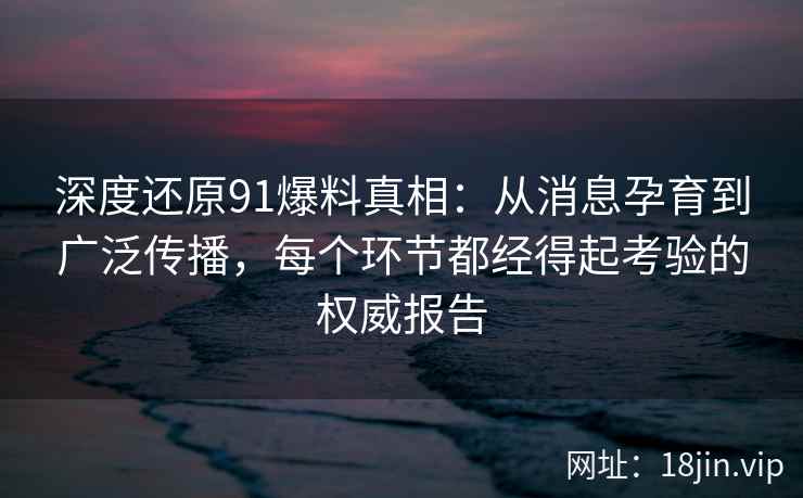 深度还原91爆料真相：从消息孕育到广泛传播，每个环节都经得起考验的权威报告