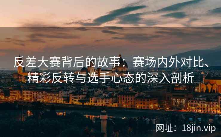 反差大赛背后的故事：赛场内外对比、精彩反转与选手心态的深入剖析