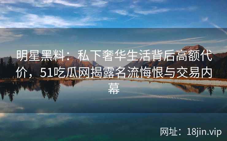明星黑料：私下奢华生活背后高额代价，51吃瓜网揭露名流悔恨与交易内幕