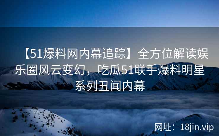 【51爆料网内幕追踪】全方位解读娱乐圈风云变幻，吃瓜51联手爆料明星系列丑闻内幕