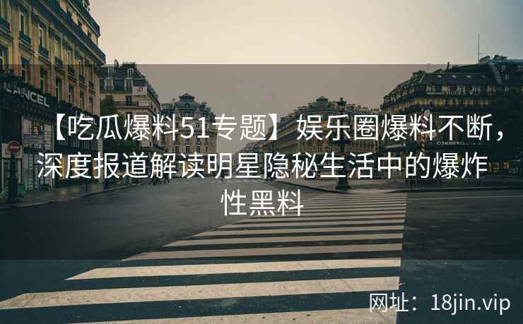 【吃瓜爆料51专题】娱乐圈爆料不断，深度报道解读明星隐秘生活中的爆炸性黑料