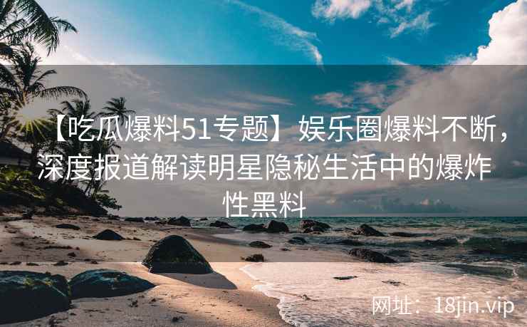 【吃瓜爆料51专题】娱乐圈爆料不断，深度报道解读明星隐秘生活中的爆炸性黑料