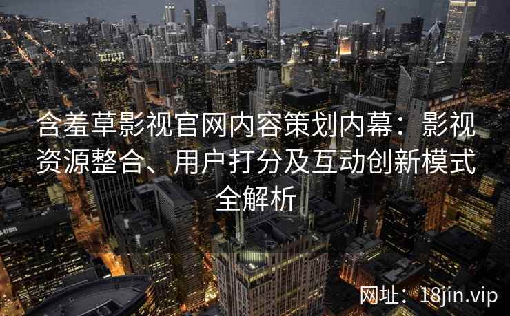 含羞草影视官网内容策划内幕：影视资源整合、用户打分及互动创新模式全解析