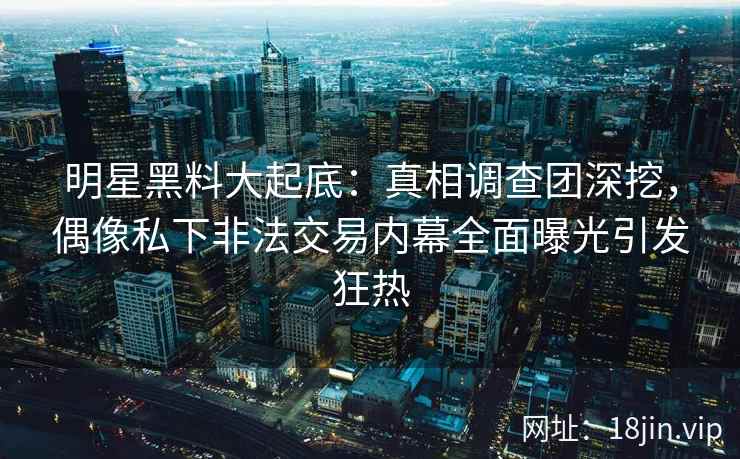明星黑料大起底：真相调查团深挖，偶像私下非法交易内幕全面曝光引发狂热