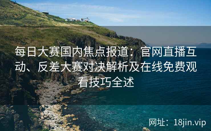 每日大赛国内焦点报道：官网直播互动、反差大赛对决解析及在线免费观看技巧全述
